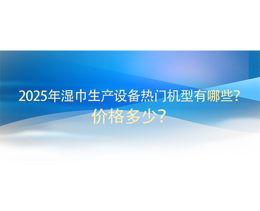2025年濕巾生產設備熱門機型有哪些？價格多少？